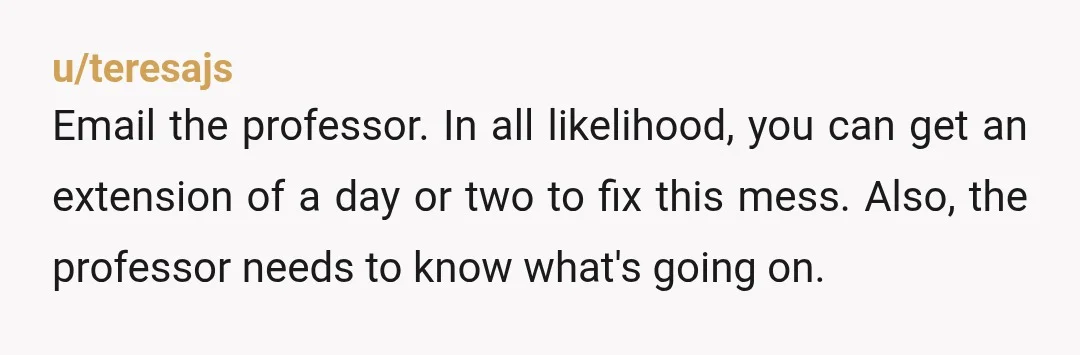 u/Frustrated918
I would email the professor right now, and tell him/her exactly what you've written here.