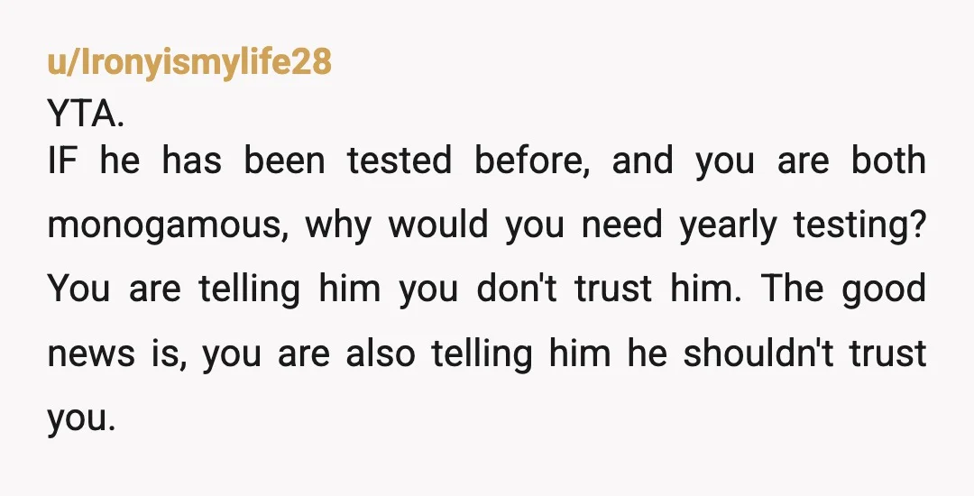 u/Ironyismylife28 YTA. IF he has been tested before, and you are both monogamous, why would you need yearly testing? You are telling him you don't trust him. The good news...