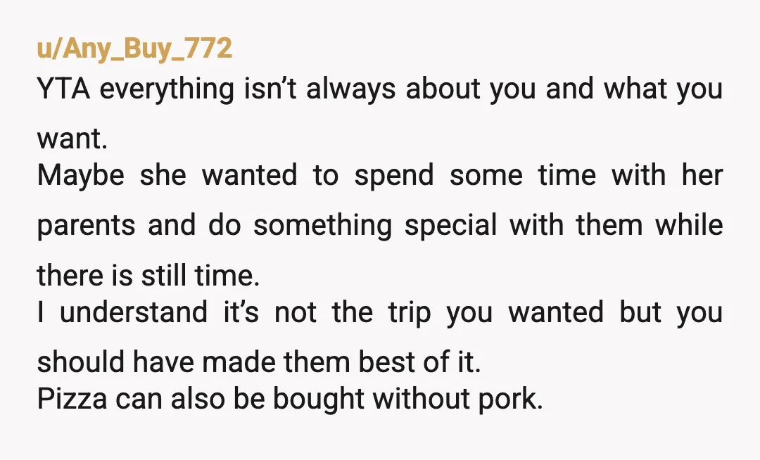 u/Any_Buy_772 YTA everything isn’t always about you and what you want. Maybe she wanted to spend some time with her parents and do something special with them while there is...