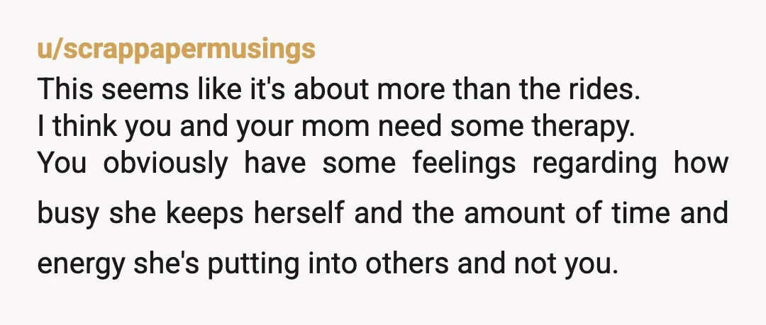 u/scrappapermusings This seems like it's about more than the rides. I think you and your mom need some therapy. You obviously have some feelings regarding how busy she keeps herself...