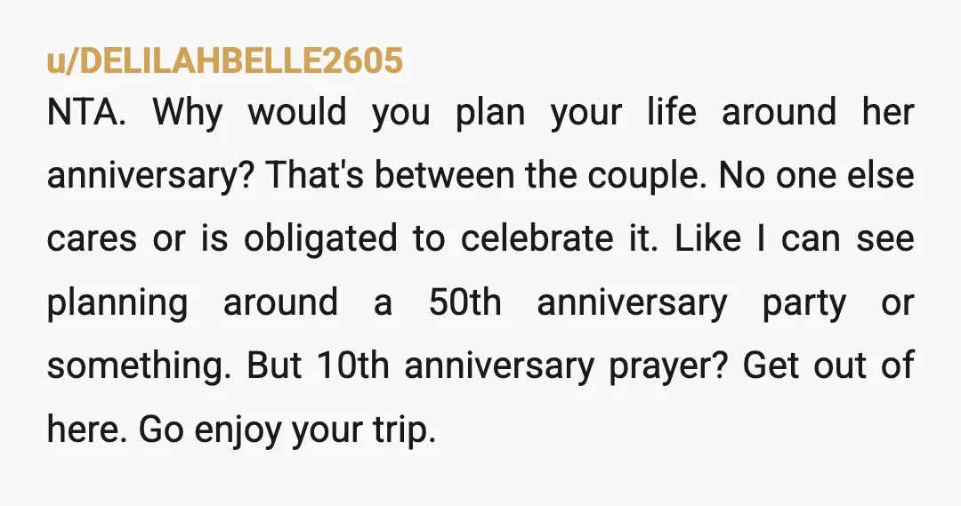 u/DELILAHBELLE2605 NTA. Why would you plan your life around her anniversary? That's between the couple. No one else cares or is obligated to celebrate it. Like I can see planning...