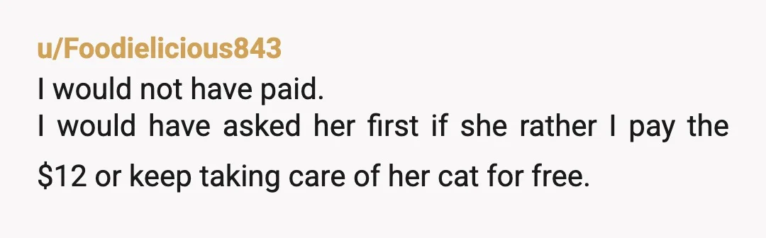 u/Foodielicious843
I would not have paid.
I would have asked her first if she rather I pay the $12 or keep taking care of her cat for free.