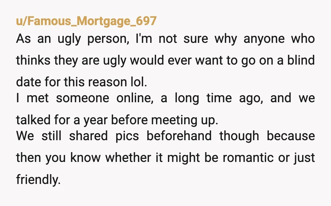 u/Famous_Mortgage_697 As an ugly person, I'm not sure why anyone who thinks they are ugly would ever want to go on a blind date for this reason lol. I met...