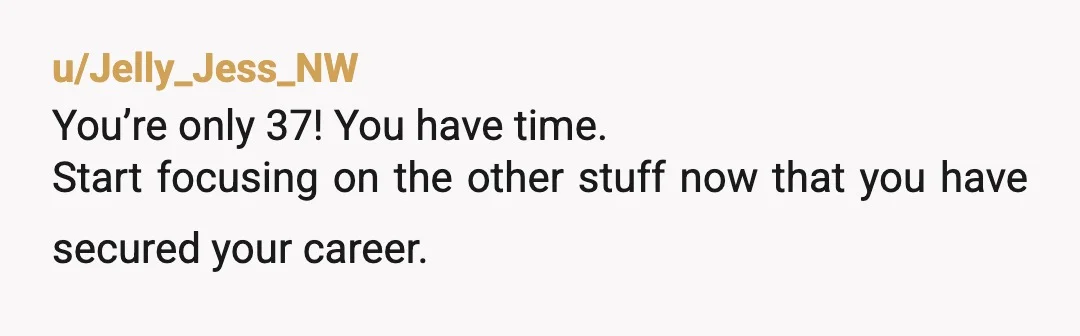 u/Jelly_Jess_NW
You’re only 37! You have time.
Start focusing on the other stuff now that you have secured your career.