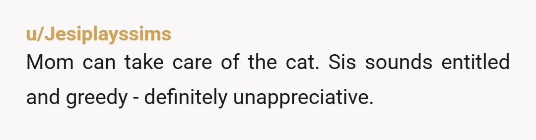 u/Jesiplayssims
Mom can take care of the cat. Sis sounds entitled and greedy - definitely unappreciative.