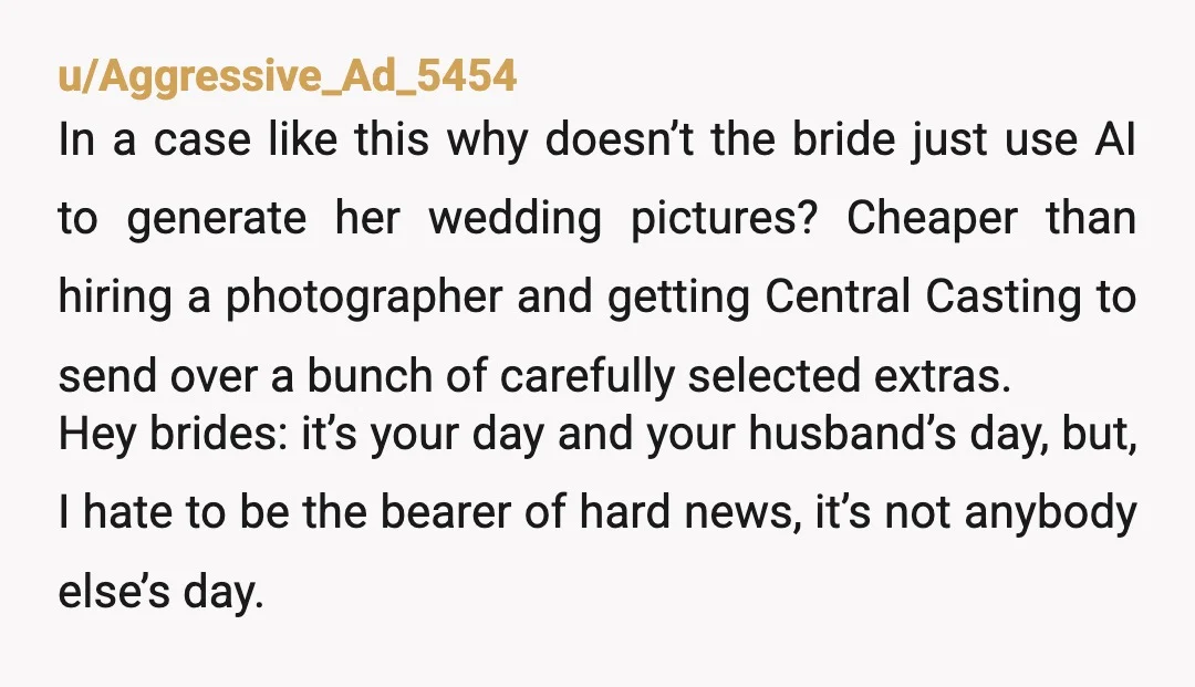 u/Aggressive_Ad_5454 In a case like this why doesn’t the bride just use AI to generate her wedding pictures? Cheaper than hiring a photographer and getting Central Casting to send over...