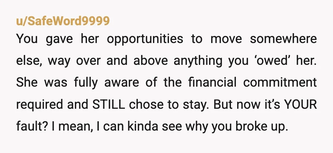 u/SafeWord9999 You gave her opportunities to move somewhere else, way over and above anything you ‘owed’ her. She was fully aware of the financial commitment required and STILL chose to...