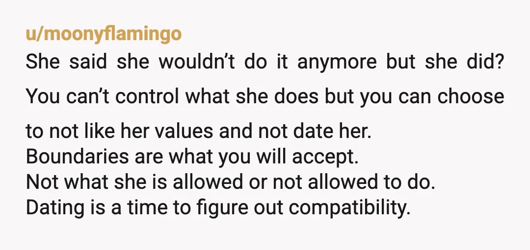 u/moonyflamingo She said she wouldn’t do it anymore but she did? You can’t control what she does but you can choose to not like her values and not date her....
