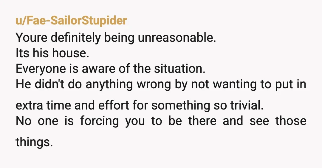 u/Fae-SailorStupider Youre definitely being unreasonable. Its his house. Everyone is aware of the situation. He didn't do anything wrong by not wanting to put in extra time and effort for...
