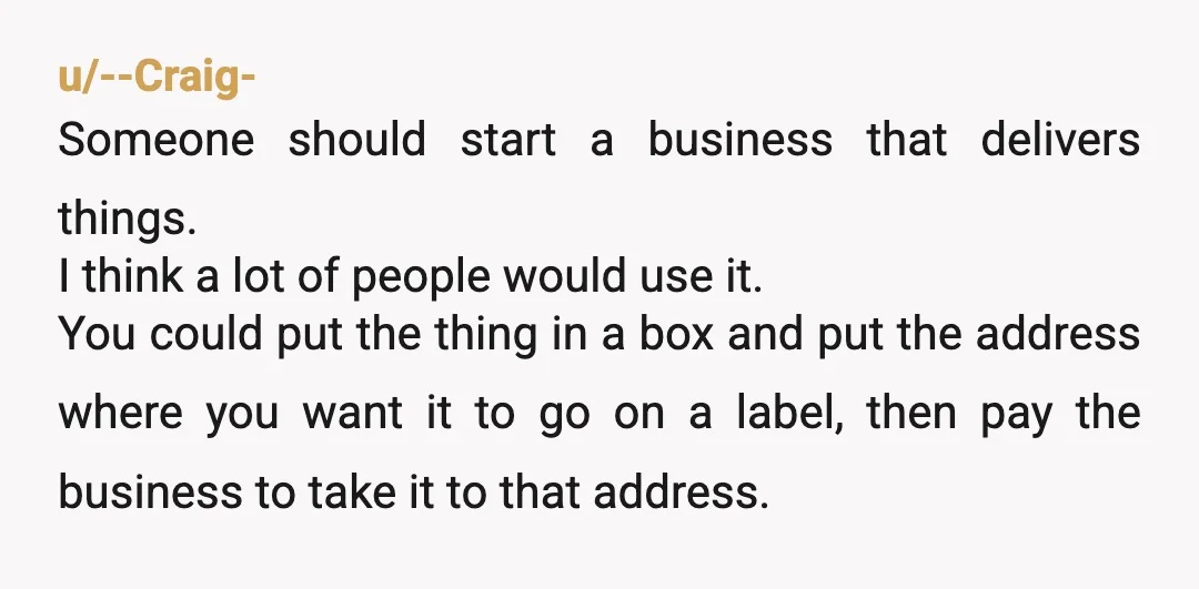 u/--Craig- Someone should start a business that delivers things. I think a lot of people would use it. You could put the thing in a box and put the address...