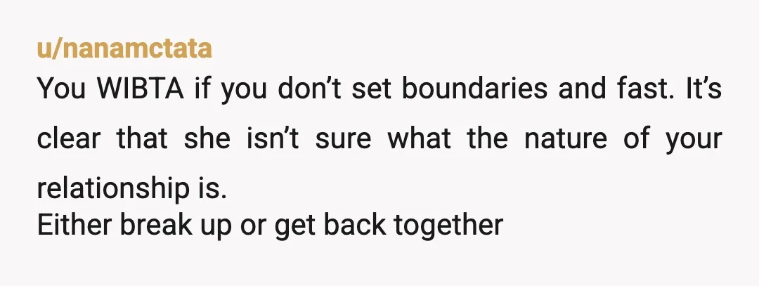 u/nanamctata
You WIBTA if you don’t set boundaries and fast. It’s clear that she isn’t sure what the nature of your relationship is.
Either break up or get back together