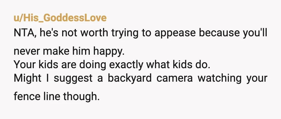 u/His_GoddessLove NTA, he's not worth trying to appease because you'll never make him happy. Your kids are doing exactly what kids do. Might I suggest a backyard camera watching your...