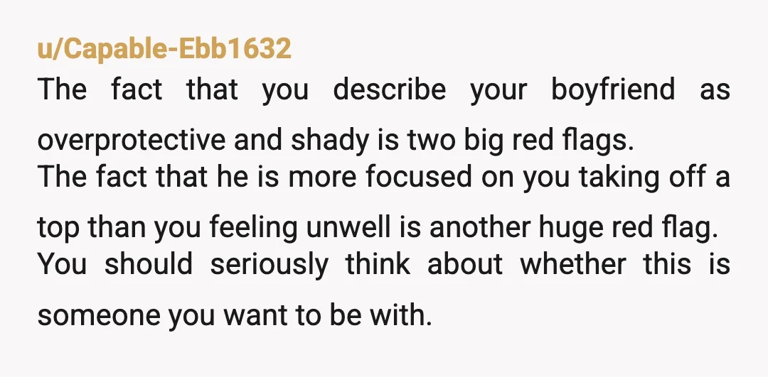 u/Capable-Ebb1632 The fact that you describe your boyfriend as overprotective and shady is two big red flags. The fact that he is more focused on you taking off a top...