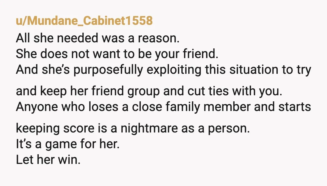 u/Mundane_Cabinet1558 All she needed was a reason. She does not want to be your friend. And she’s purposefully exploiting this situation to try and keep her friend group and cut...