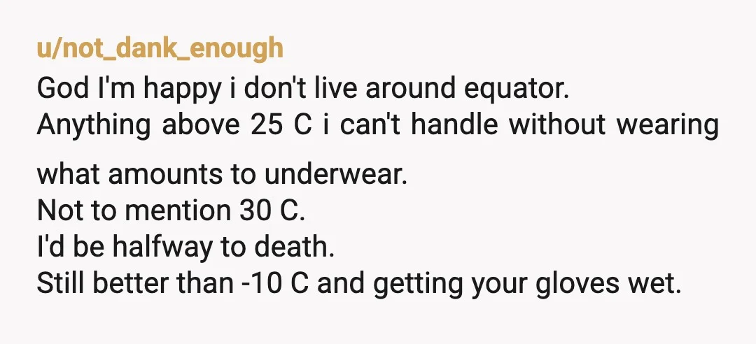 u/not_dank_enough God I'm happy i don't live around equator. Anything above 25 C i can't handle without wearing what amounts to underwear. Not to mention 30 C. I'd be halfway...