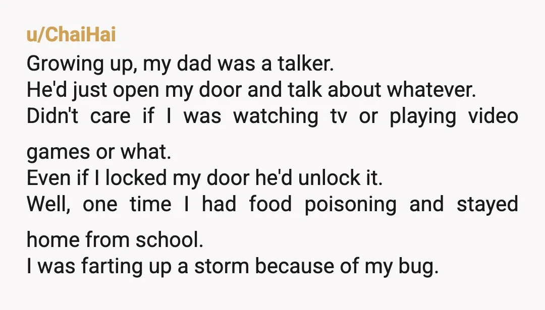 u/ChaiHai Growing up, my dad was a talker. He'd just open my door and talk about whatever. Didn't care if I was watching tv or playing video games or what....