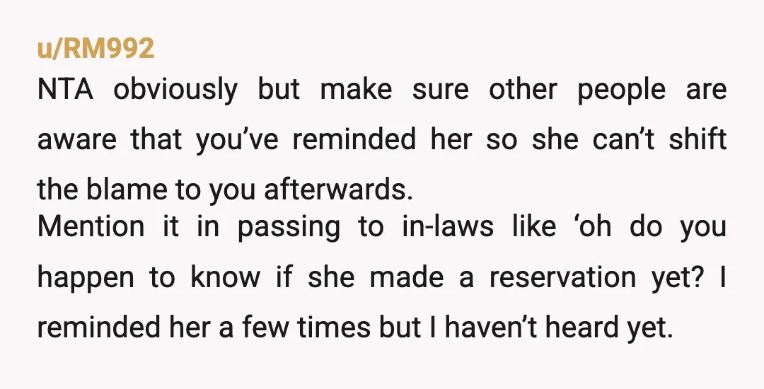 u/RM992 NTA obviously but make sure other people are aware that you’ve reminded her so she can’t shift the blame to you afterwards. Mention it in passing to in-laws like...