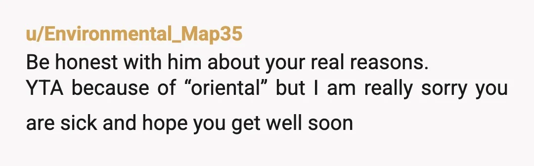 u/Environmental_Map35
Be honest with him about your real reasons.
YTA because of “oriental” but I am really sorry you are sick and hope you get well soon