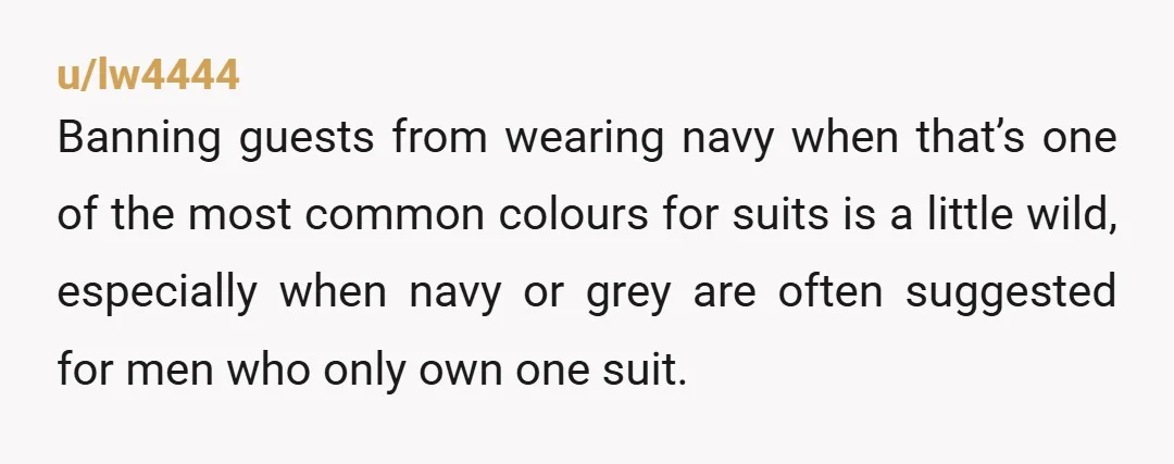 u/lw4444 Banning guests from wearing navy when that’s one of the most common colours for suits is a little wild, especially when navy or grey are often suggested for men...