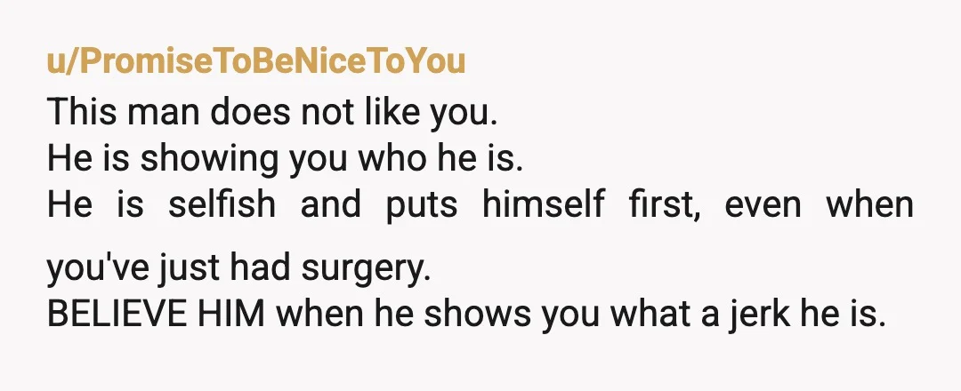 u/PromiseToBeNiceToYou This man does not like you. He is showing you who he is. He is selfish and puts himself first, even when you've just had surgery. BELIEVE HIM when...