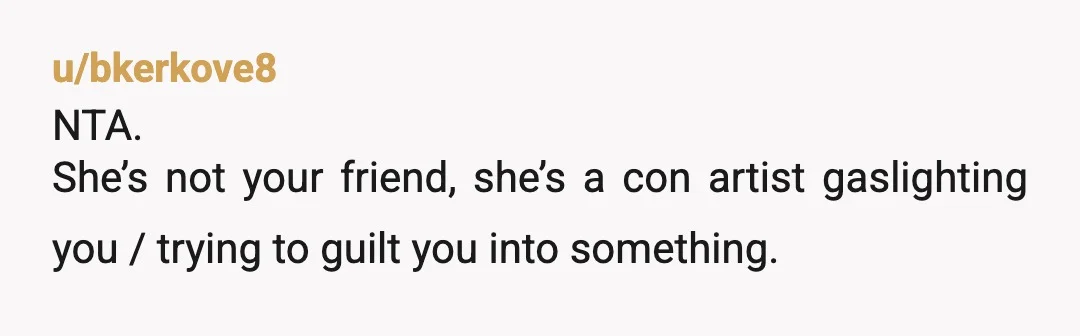 u/bkerkove8
NTA.
She’s not your friend, she’s a con artist gaslighting you / trying to guilt you into something.