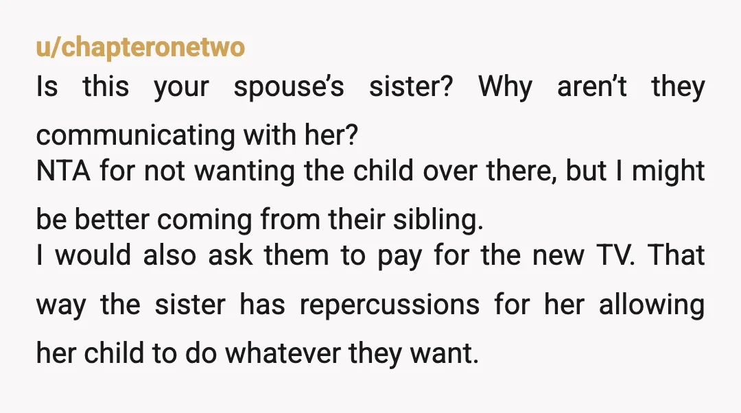 u/chapteronetwo Is this your spouse’s sister? Why aren’t they communicating with her? NTA for not wanting the child over there, but I might be better coming from their sibling. I...