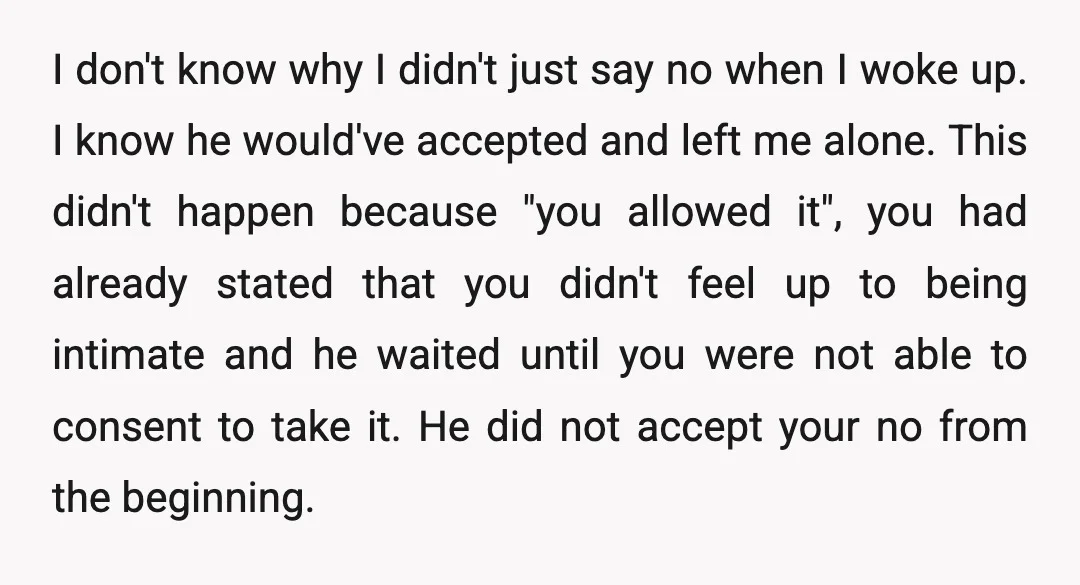 I don't know why I didn't just say no when I woke up. I know he would've accepted and left me alone. This didn't happen because "you allowed it", you...