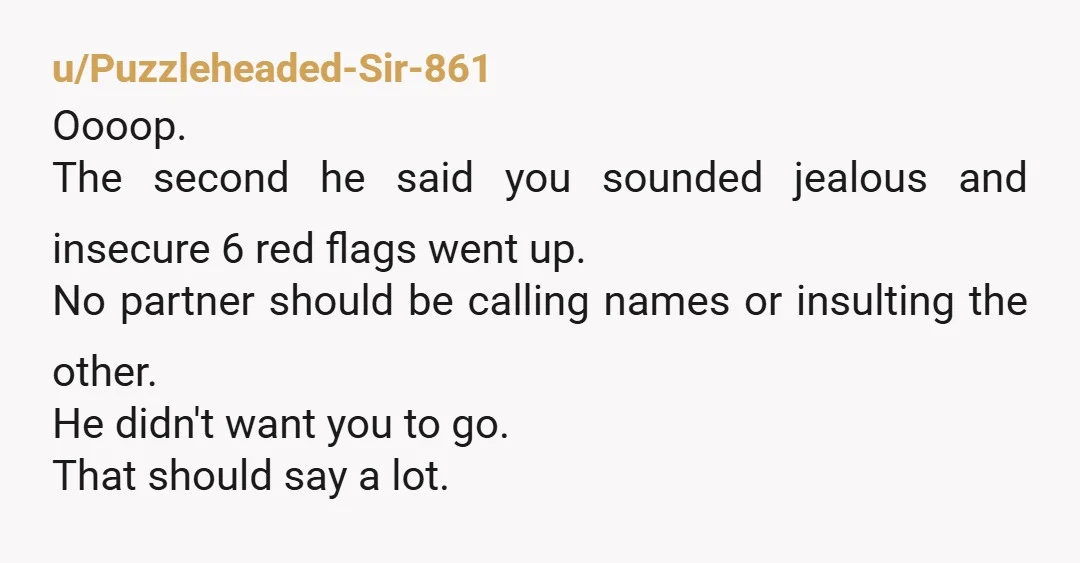 u/Puzzleheaded-Sir-861 Oooop. The second he said you sounded jealous and insecure 6 red flags went up. No partner should be calling names or insulting the other. He didn't want you...