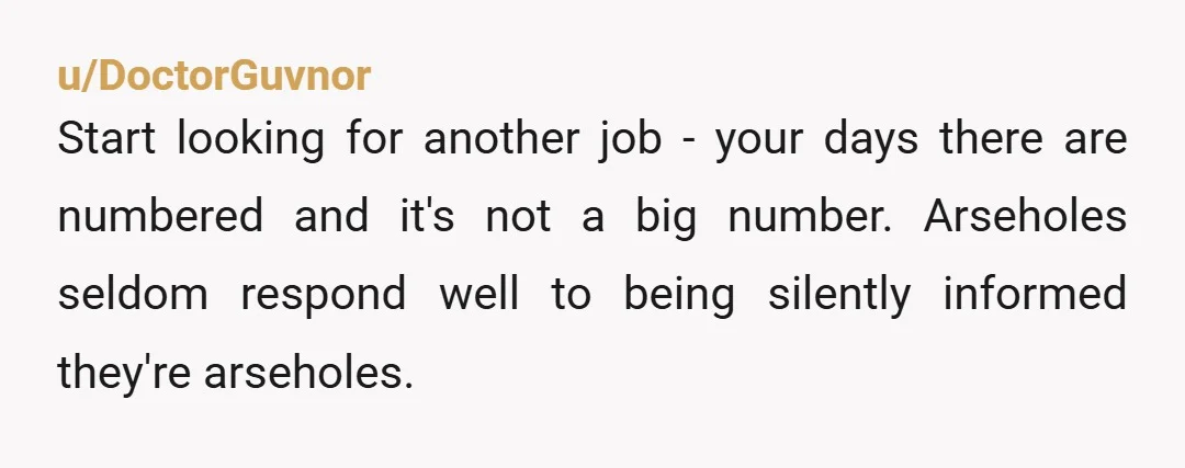 u/DoctorGuvnor Start looking for another job - your days there are numbered and it's not a big number. Arseholes seldom respond well to being silently informed they're arseholes.
