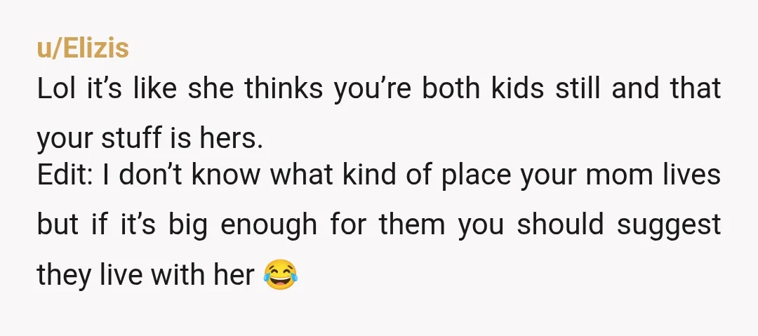 u/Elizis Lol it’s like she thinks you’re both kids still and that your stuff is hers. Edit: I don’t know what kind of place your mom lives but if it’s...