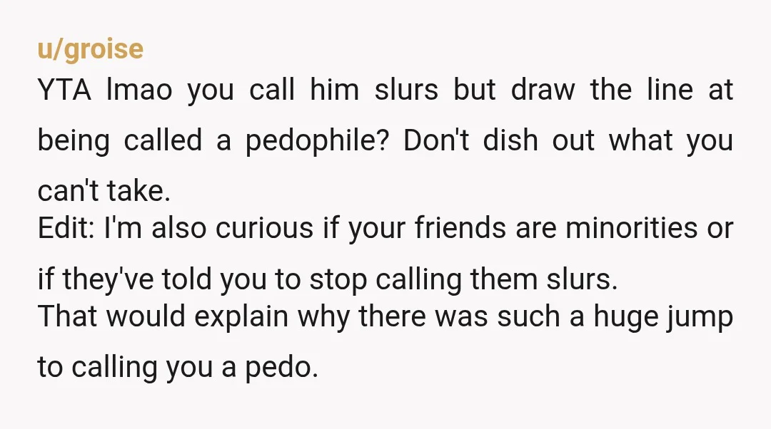 u/groise YTA lmao you call him slurs but draw the line at being called a pedophile? Don't dish out what you can't take. Edit: I'm also curious if your friends...