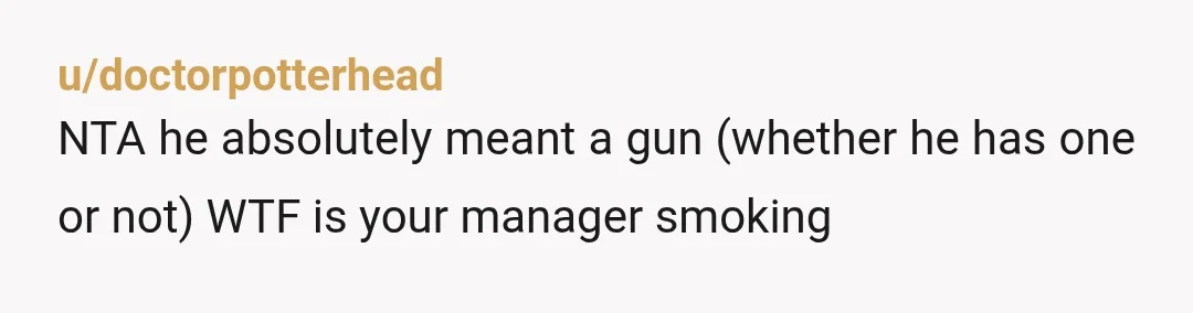 u/doctorpotterhead
NTA he absolutely meant a gun (whether he has one or not) WTF is your manager smoking