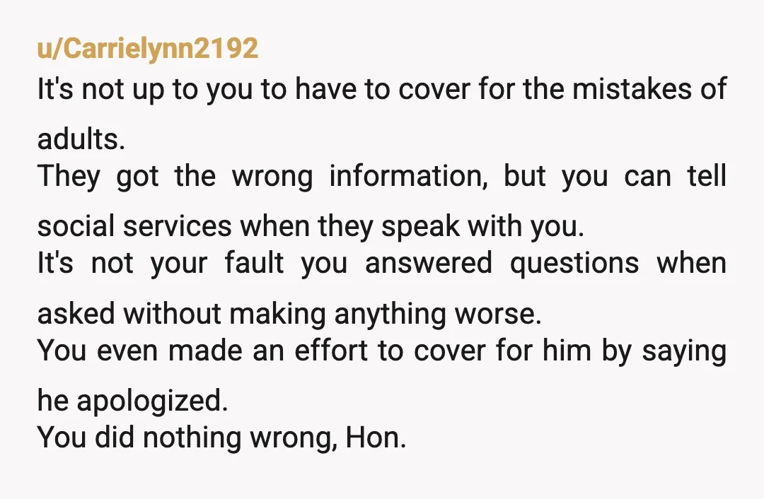 u/Carrielynn2192 It's not up to you to have to cover for the mistakes of adults. They got the wrong information, but you can tell social services when they speak with...