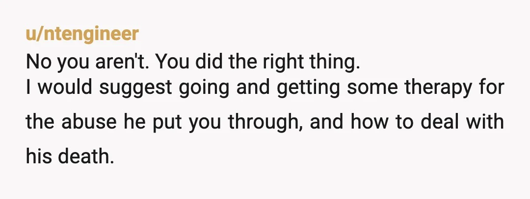 u/ntengineer No you aren't. You did the right thing. I would suggest going and getting some therapy for the abuse he put you through, and how to deal with his...