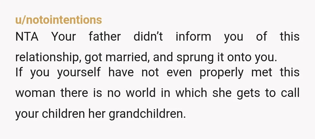 u/notointentions NTA Your father didn’t inform you of this relationship, got married, and sprung it onto you. If you yourself have not even properly met this woman there is no...