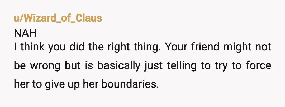 u/Wizard_of_Claus NAH I think you did the right thing. Your friend might not be wrong but is basically just telling to try to force her to give up her boundaries....