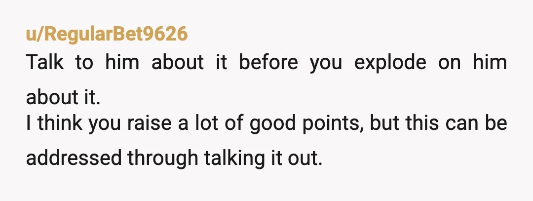 u/RegularBet9626 Talk to him about it before you explode on him about it. I think you raise a lot of good points, but this can be addressed through talking it...