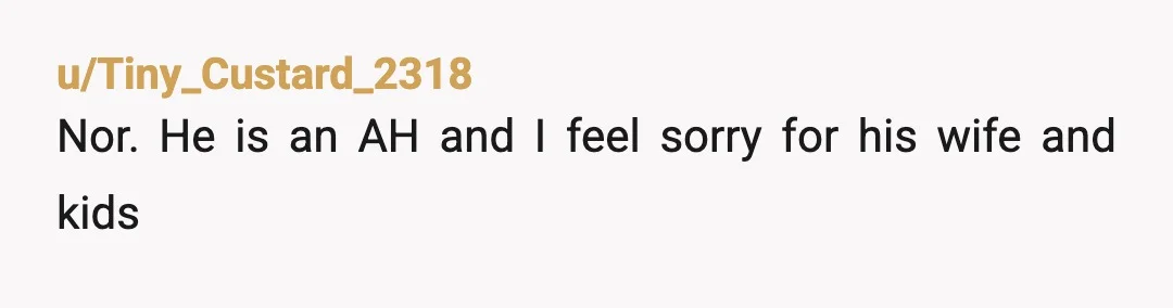 u/Tiny_Custard_2318
Nor.  He is an AH and I feel sorry for his wife and kids