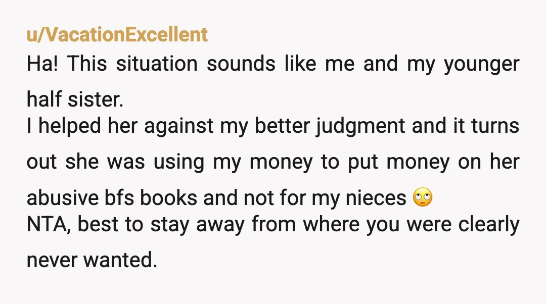 u/VacationExcellent Ha! This situation sounds like me and my younger half sister. I helped her against my better judgment and it turns out she was using my money to put...