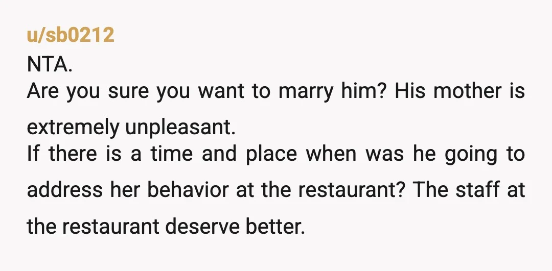 u/sb0212 NTA. Are you sure you want to marry him? His mother is extremely unpleasant. If there is a time and place when was he going to address her behavior...