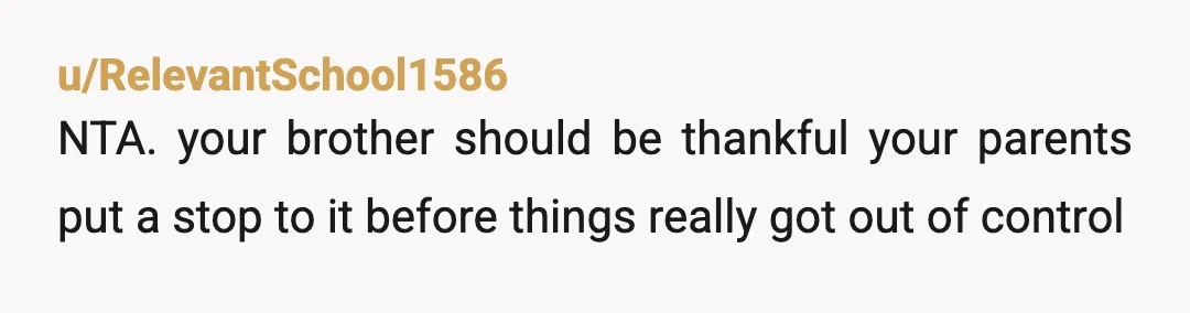 u/evil_queens_rule1 ABSOLUTELY NTA. He's 18, and he's already starting to make AWFUL financial decisions. Hopefully he'll become more responsible after your parents get involved. The last thing he wants to...