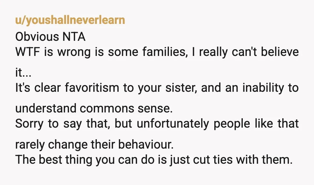 u/youshallneverlearn Obvious NTA WTF is wrong is some families, I really can't believe it... It's clear favoritism to your sister, and an inability to understand commons sense. Sorry to say...