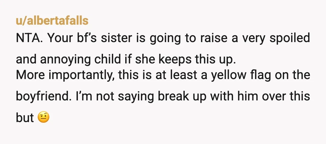 u/albertafalls NTA. Your bf’s sister is going to raise a very spoiled and annoying child if she keeps this up. More importantly, this is at least a yellow flag on...
