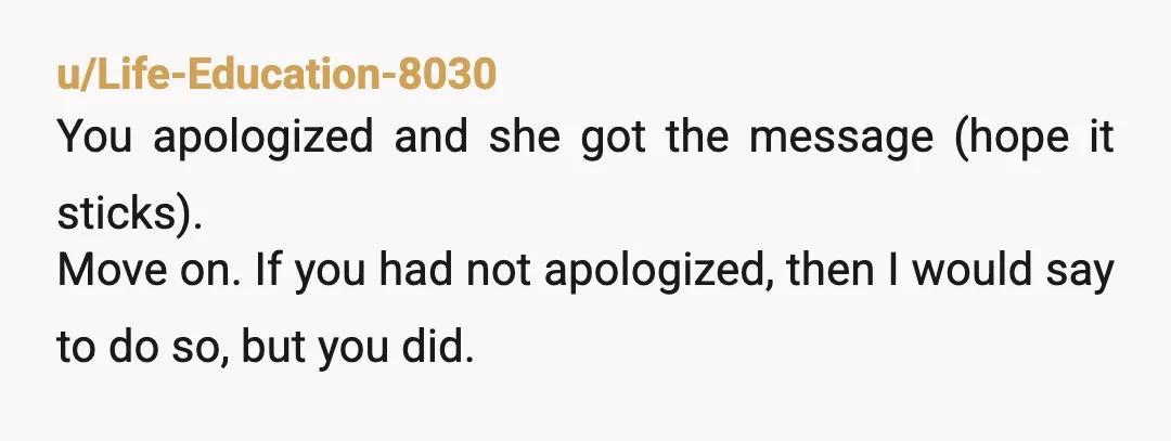 u/Life-Education-8030
You apologized and she got the message (hope it sticks).
Move on. If you had not apologized, then I would say to do so, but you did.