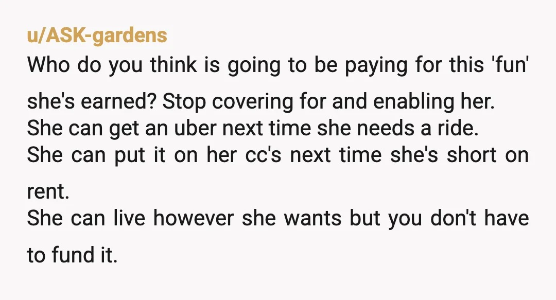 u/ASK-gardens Who do you think is going to be paying for this 'fun' she's earned? Stop covering for and enabling her. She can get an uber next time she needs...