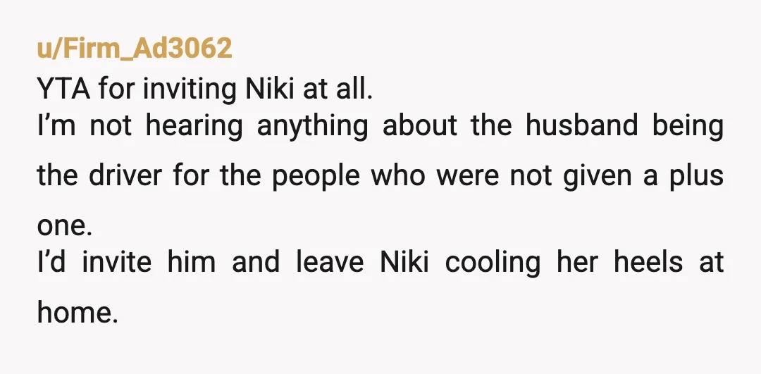 u/Firm_Ad3062 YTA for inviting Niki at all. I’m not hearing anything about the husband being the driver for the people who were not given a plus one. I’d invite him...
