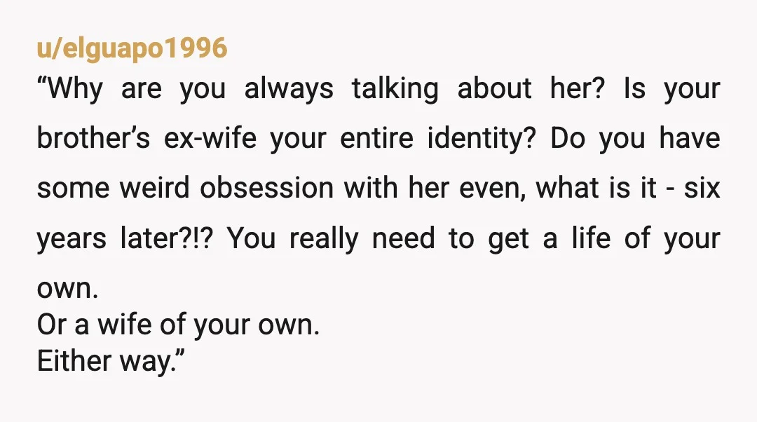 u/elguapo1996 “Why are you always talking about her? Is your brother’s ex-wife your entire identity? Do you have some weird obsession with her even, what is it - six years...