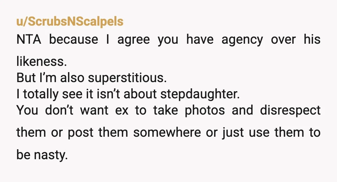 u/ScrubsNScalpels NTA because I agree you have agency over his likeness. But I’m also superstitious. I totally see it isn’t about stepdaughter. You don’t want ex to take photos and...