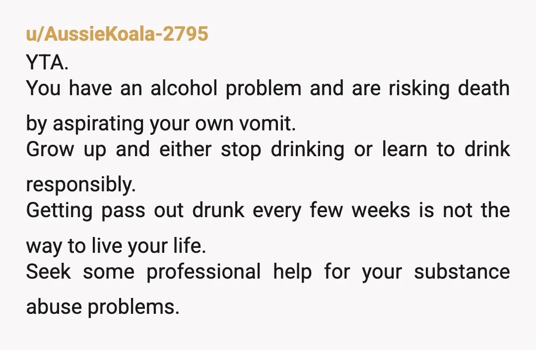 u/AussieKoala-2795 YTA. You have an alcohol problem and are risking death by aspirating your own vomit. Grow up and either stop drinking or learn to drink responsibly. Getting pass out...