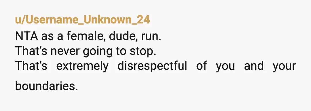 u/Username_Unknown_24
NTA as a female, dude, run.
That’s never going to stop.
That’s extremely disrespectful of you and your boundaries.